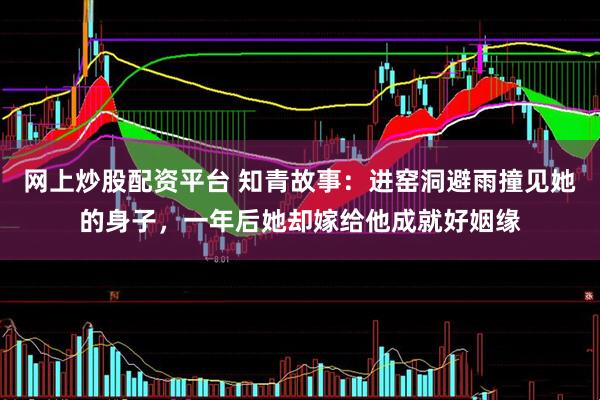 网上炒股配资平台 知青故事：进窑洞避雨撞见她的身子，一年后她却嫁给他成就好姻缘