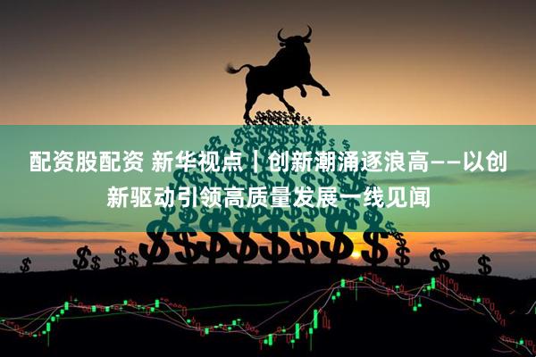 配资股配资 新华视点｜创新潮涌逐浪高——以创新驱动引领高质量发展一线见闻