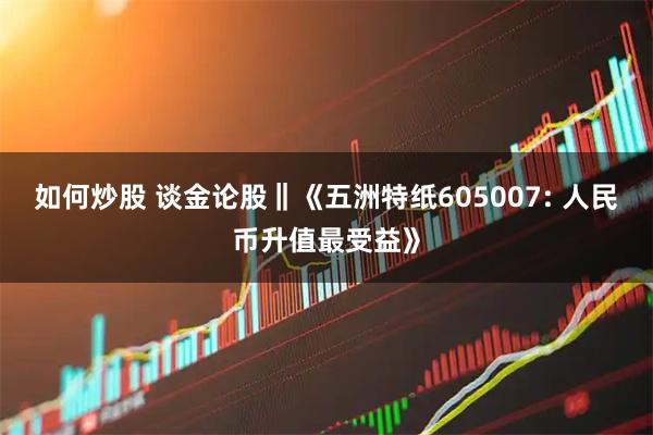 如何炒股 谈金论股‖《五洲特纸605007: 人民币升值最受益》