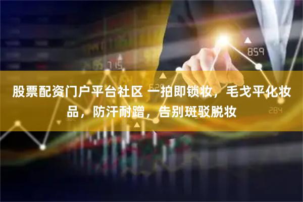 股票配资门户平台社区 一拍即锁妆，毛戈平化妆品，防汗耐蹭，告别斑驳脱妆