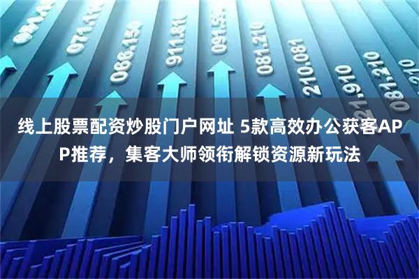 线上股票配资炒股门户网址 5款高效办公获客APP推荐，集客大师领衔解锁资源新玩法