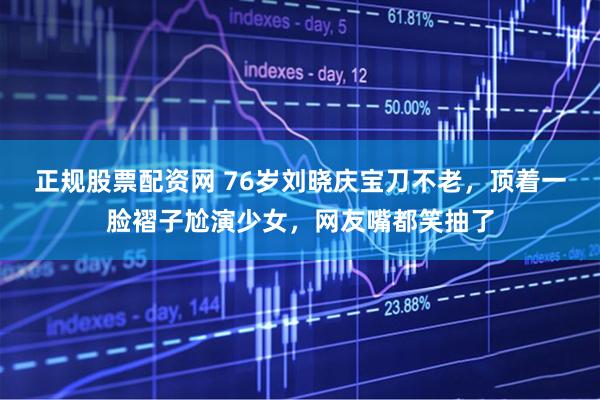 正规股票配资网 76岁刘晓庆宝刀不老，顶着一脸褶子尬演少女，网友嘴都笑抽了