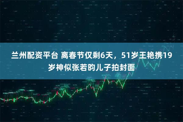 兰州配资平台 离春节仅剩6天，51岁王艳携19岁神似张若昀儿子拍封面