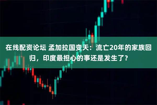 在线配资论坛 孟加拉国变天：流亡20年的家族回归，印度最担心的事还是发生了？