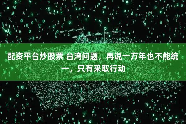 配资平台炒股票 台湾问题,再说一万年也不能统一,只有采取行动