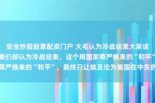 安全炒股股票配资门户 大毛认为冷战结束大家该一起上桌吃饭了,但欧美们却认为冷战结束,这个用国家尊严换来的“和平”,最终只让埃及沦为美国在中东的看门狗