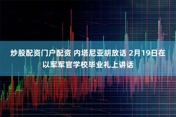 炒股配资门户配资 内塔尼亚胡放话 2月19日在以军军官学校毕业礼上讲话