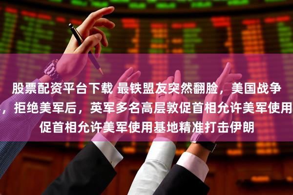 股票配资平台下载 最铁盟友突然翻脸，美国战争计划遭遇当头一棒，拒绝美军后，英军多名高层敦促首相允许美军使用基地精准打击伊朗