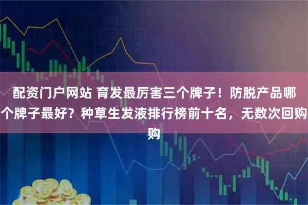 配资门户网站 育发最厉害三个牌子！防脱产品哪个牌子最好？种草生发液排行榜前十名，无数次回购