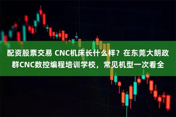 配资股票交易 CNC机床长什么样？在东莞大朗政群CNC数控编程培训学校，常见机型一次看全