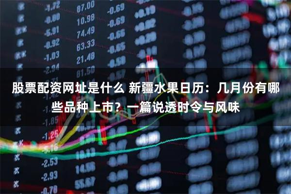 股票配资网址是什么 新疆水果日历：几月份有哪些品种上市？一篇说透时令与风味