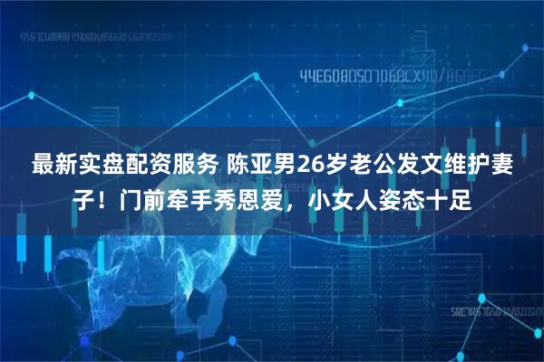 最新实盘配资服务 陈亚男26岁老公发文维护妻子！门前牵手秀恩爱，小女人姿态十足