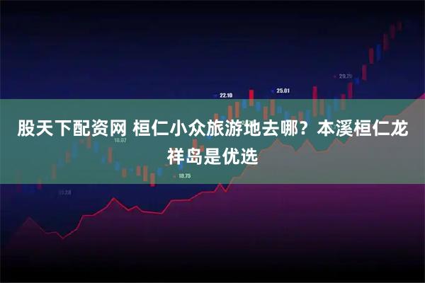 股天下配资网 桓仁小众旅游地去哪？本溪桓仁龙祥岛是优选