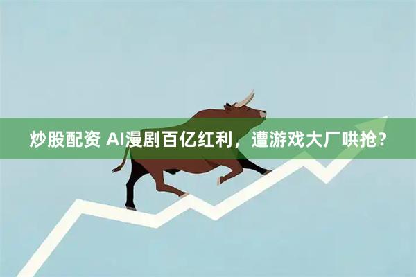 炒股配资 AI漫剧百亿红利，遭游戏大厂哄抢？